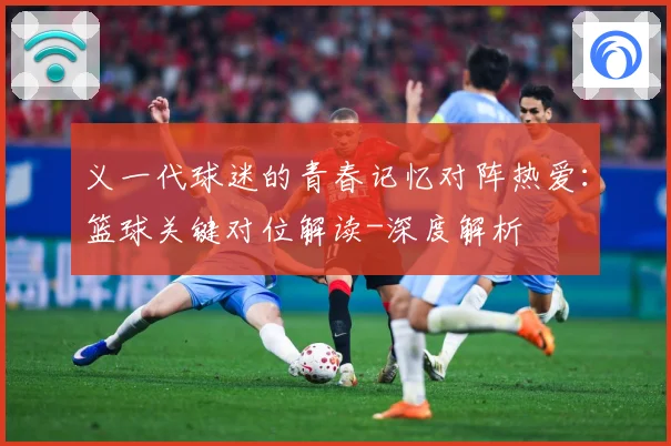义一代球迷的青春记忆对阵热爱：篮球关键对位解读-深度解析