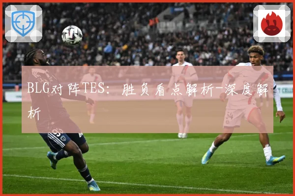 BLG对阵TES：胜负看点解析-深度解析