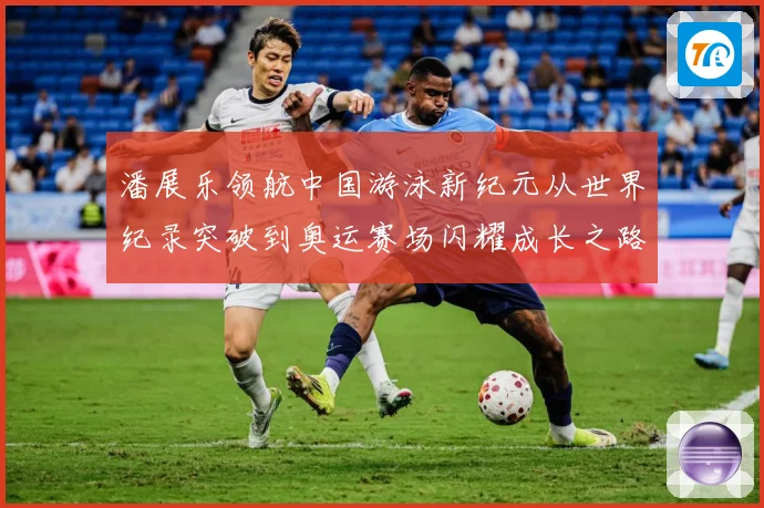 潘展乐领航中国游泳新纪元从世界纪录突破到奥运赛场闪耀成长之路-深度解析