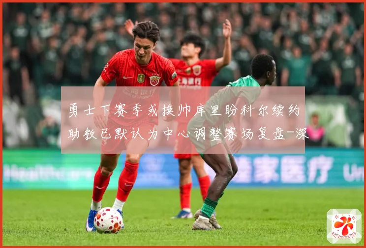 勇士下赛季或换帅库里盼科尔续约助教已默认为中心调整赛场复盘-深度解析