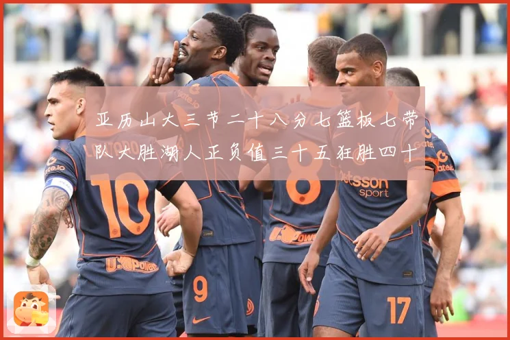 亚历山大三节二十八分七篮板七带队大胜湖人正负值三十五狂胜四十赛场复盘-深度解析