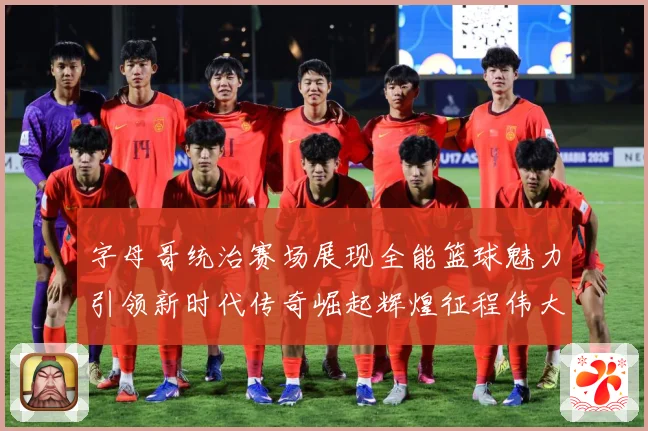 字母哥统治赛场展现全能篮球魅力引领新时代传奇崛起辉煌征程伟大-深度解析
