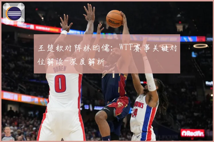 王楚钦对阵林昀儒：WTT赛事关键对位解读-深度解析