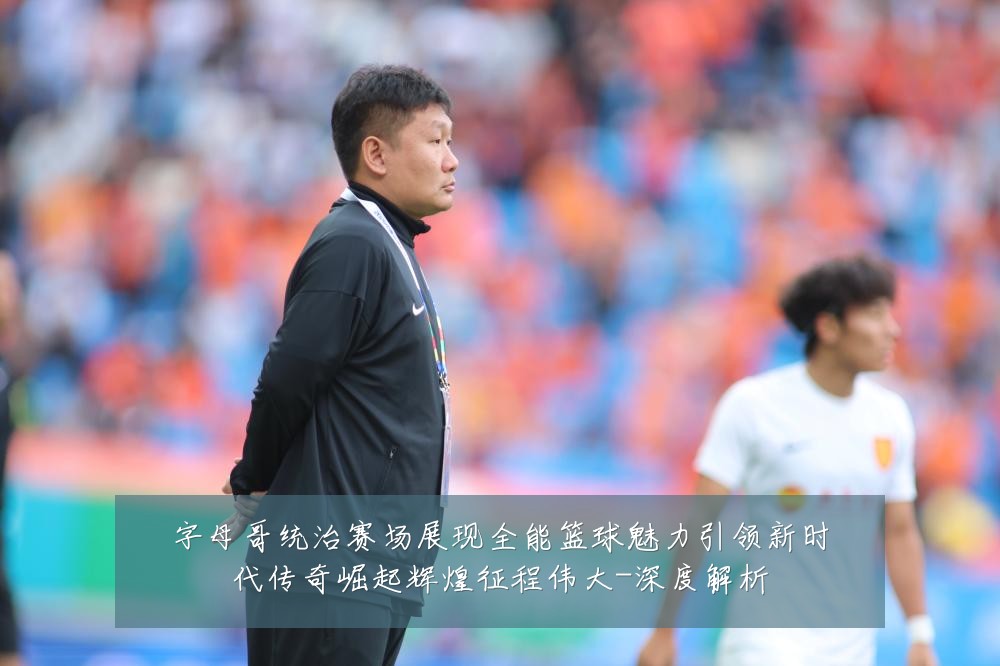 字母哥统治赛场展现全能篮球魅力引领新时代传奇崛起辉煌征程伟大-深度解析