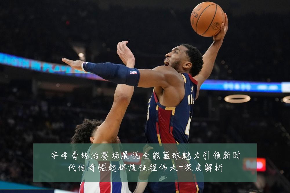 字母哥统治赛场展现全能篮球魅力引领新时代传奇崛起辉煌征程伟大-深度解析